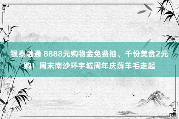 银泰融通 8888元购物金免费抽、千份美食2元购！周末南沙环宇城周年庆薅羊毛走起