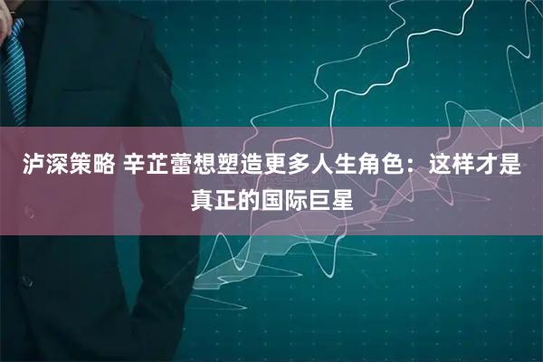 泸深策略 辛芷蕾想塑造更多人生角色：这样才是真正的国际巨星