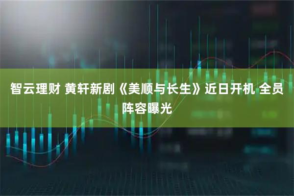 智云理财 黄轩新剧《美顺与长生》近日开机 全员阵容曝光