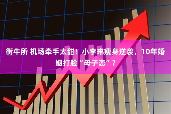 衡牛所 机场牵手太甜！小李琳瘦身逆袭，10年婚姻打脸“母子恋”？