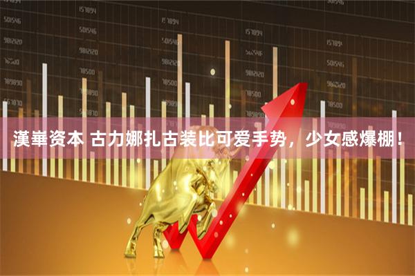 漢崋资本 古力娜扎古装比可爱手势，少女感爆棚！