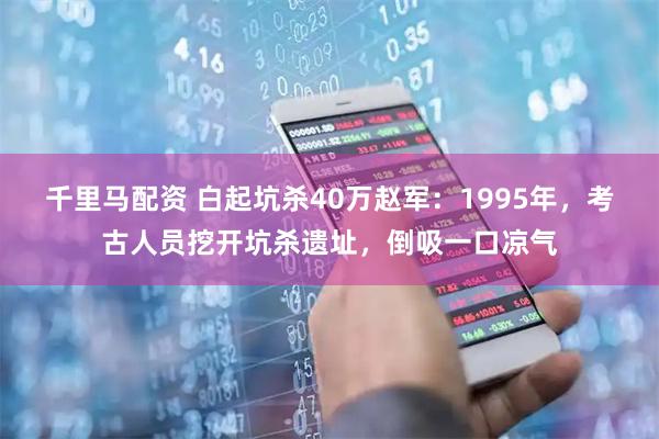 千里马配资 白起坑杀40万赵军：1995年，考古人员挖开坑杀遗址，倒吸一口凉气