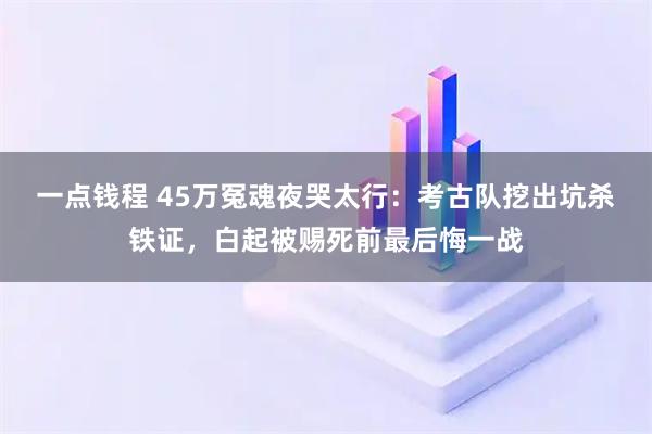 一点钱程 45万冤魂夜哭太行：考古队挖出坑杀铁证，白起被赐死前最后悔一战
