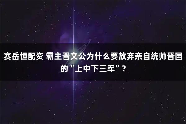 赛岳恒配资 霸主晋文公为什么要放弃亲自统帅晋国的“上中下三军”？