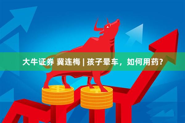 大牛证券 冀连梅 | 孩子晕车，如何用药？