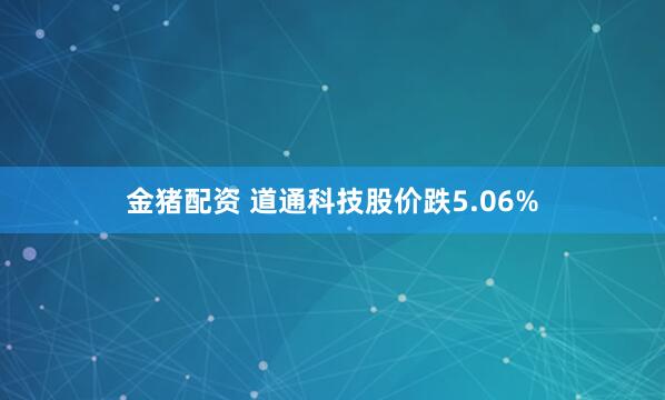 金猪配资 道通科技股价跌5.06%