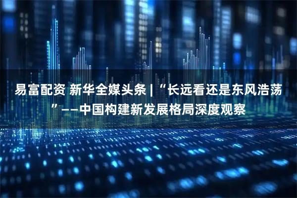 易富配资 新华全媒头条 | “长远看还是东风浩荡”——中国构建新发展格局深度观察