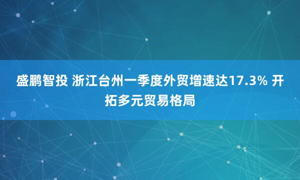 盛鹏智投 浙江台州一季度外贸增速达17.3% 开拓多元贸易格局
