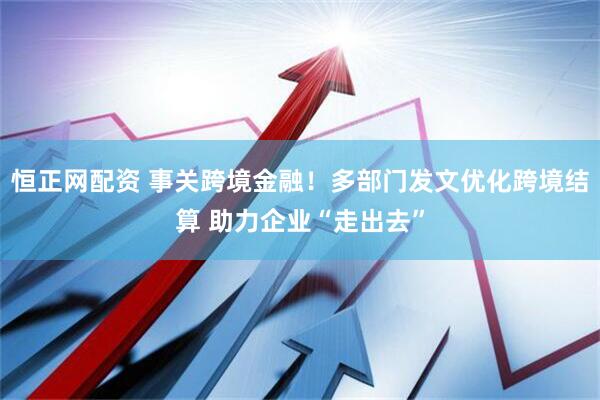 恒正网配资 事关跨境金融！多部门发文优化跨境结算 助力企业“走出去”