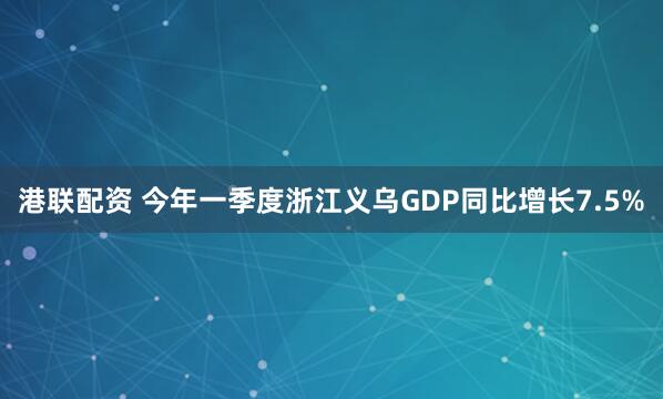 港联配资 今年一季度浙江义乌GDP同比增长7.5%