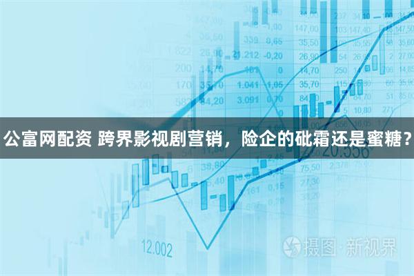 公富网配资 跨界影视剧营销，险企的砒霜还是蜜糖？