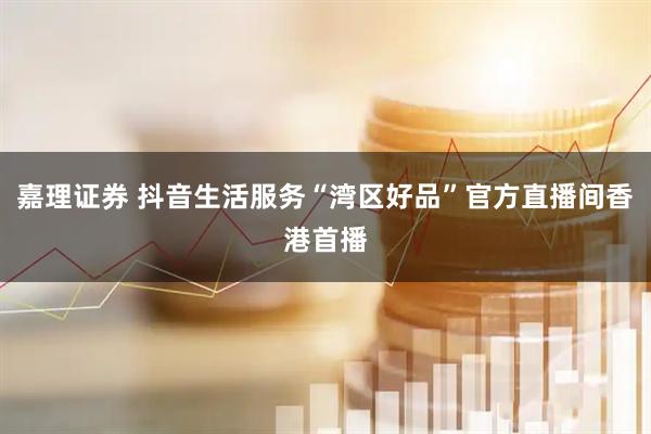 嘉理证券 抖音生活服务“湾区好品”官方直播间香港首播