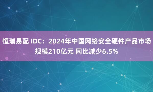 恒瑞易配 IDC：2024年中国网络安全硬件产品市场规模210亿元 同比减少6.5%