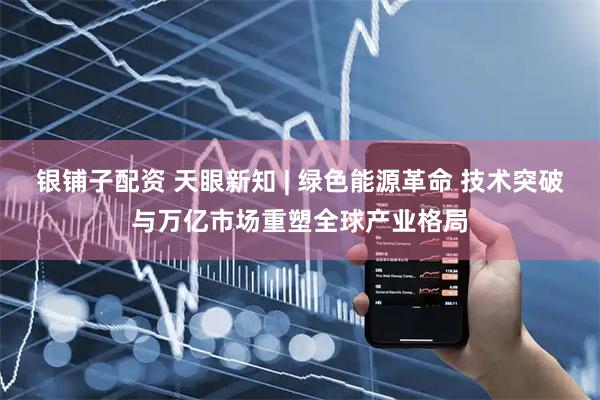 银铺子配资 天眼新知 | 绿色能源革命 技术突破与万亿市场重塑全球产业格局