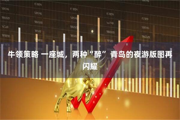 牛领策略 一座城，两种“醉” 青岛的夜游版图再闪耀
