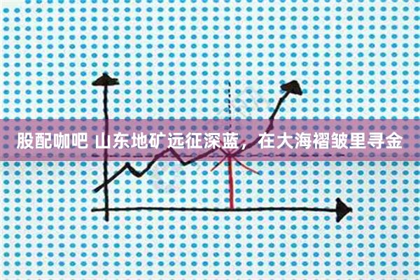 股配咖吧 山东地矿远征深蓝，在大海褶皱里寻金