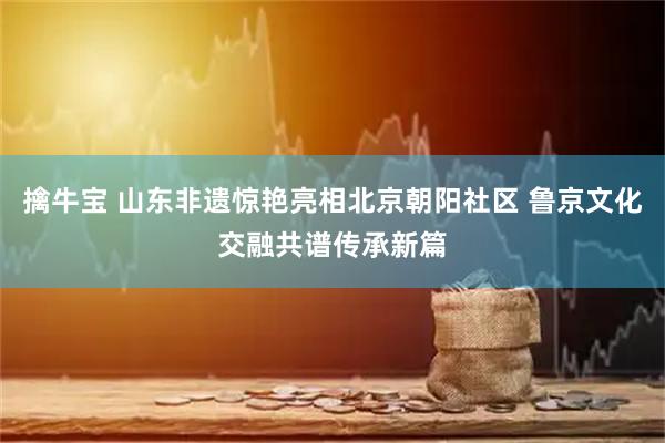 擒牛宝 山东非遗惊艳亮相北京朝阳社区 鲁京文化交融共谱传承新篇