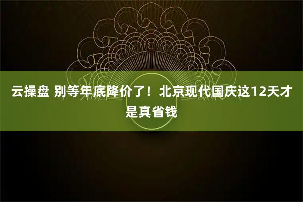 云操盘 别等年底降价了！北京现代国庆这12天才是真省钱