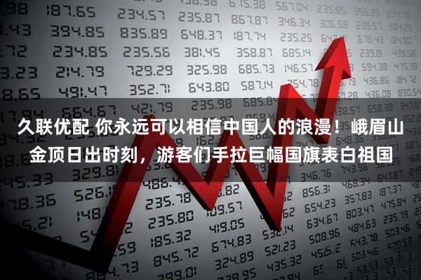 久联优配 你永远可以相信中国人的浪漫！峨眉山金顶日出时刻，游客们手拉巨幅国旗表白祖国