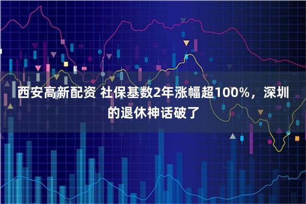 西安高新配资 社保基数2年涨幅超100%，深圳的退休神话破了