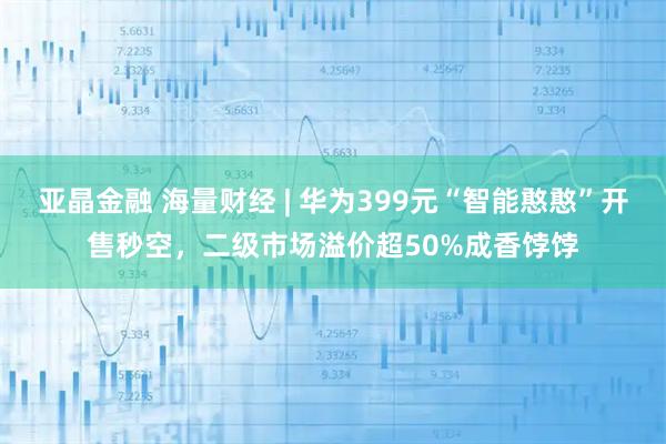亚晶金融 海量财经 | 华为399元“智能憨憨”开售秒空，二级市场溢价超50%成香饽饽