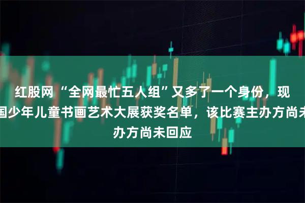 红股网 “全网最忙五人组”又多了一个身份，现身全国少年儿童书画艺术大展获奖名单，该比赛主办方尚未回应