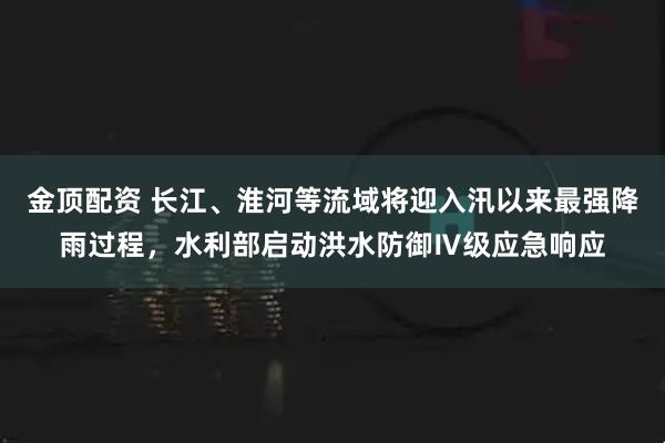 金顶配资 长江、淮河等流域将迎入汛以来最强降雨过程，水利部启动洪水防御Ⅳ级应急响应