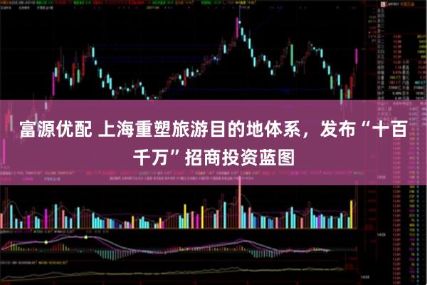富源优配 上海重塑旅游目的地体系，发布“十百千万”招商投资蓝图