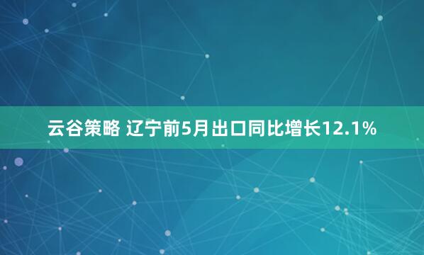 云谷策略 辽宁前5月出口同比增长12.1%