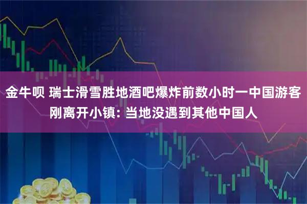 金牛呗 瑞士滑雪胜地酒吧爆炸前数小时一中国游客刚离开小镇: 当地没遇到其他中国人