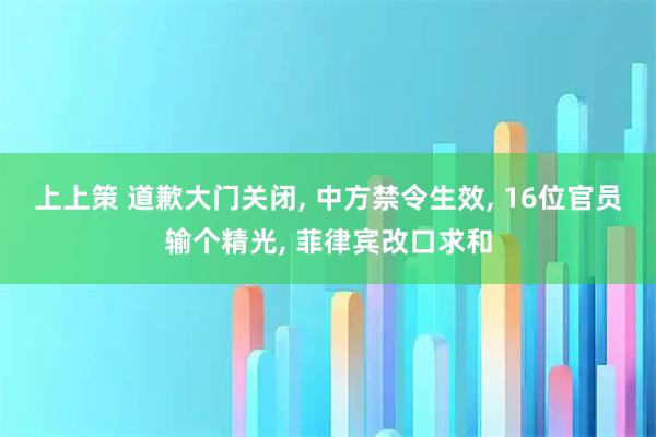 上上策 道歉大门关闭, 中方禁令生效, 16位官员输个精光, 菲律宾改口求和