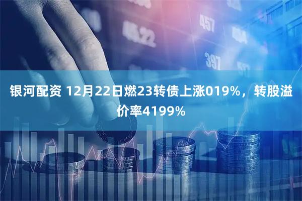 银河配资 12月22日燃23转债上涨019%，转股溢价率4199%