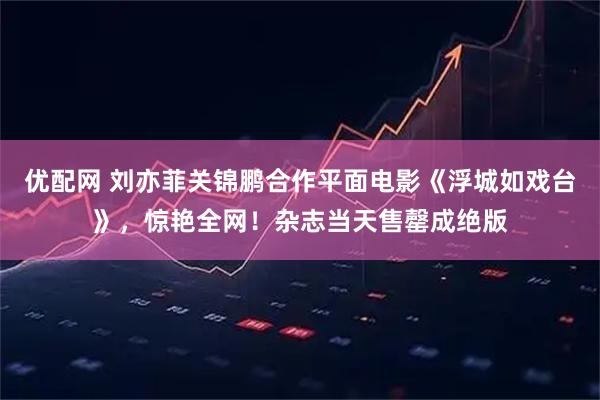 优配网 刘亦菲关锦鹏合作平面电影《浮城如戏台》，惊艳全网！杂志当天售罄成绝版