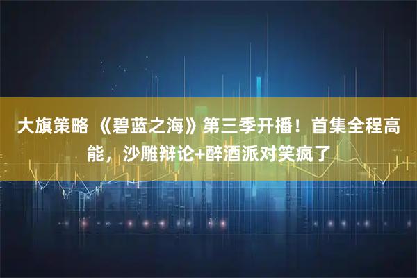 大旗策略 《碧蓝之海》第三季开播！首集全程高能，沙雕辩论+醉酒派对笑疯了